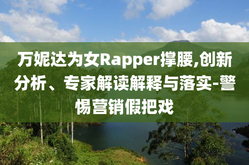 萬妮達(dá)為女Rapper撐腰,創(chuàng)新分析、專家解讀解釋與落實(shí)-警惕營銷假把戲