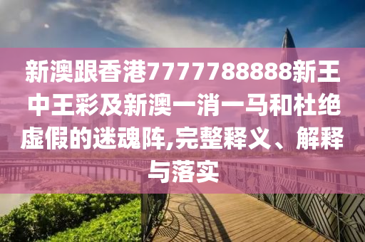 新澳跟香港7777788888新王中王彩及新澳一消一馬和杜絕虛假的迷魂陣,完整釋義、解釋與落實