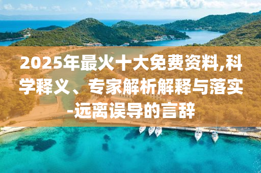 2025年最火十大免費(fèi)資料,科學(xué)釋義、專家解析解釋與落實(shí)-遠(yuǎn)離誤導(dǎo)的言辭