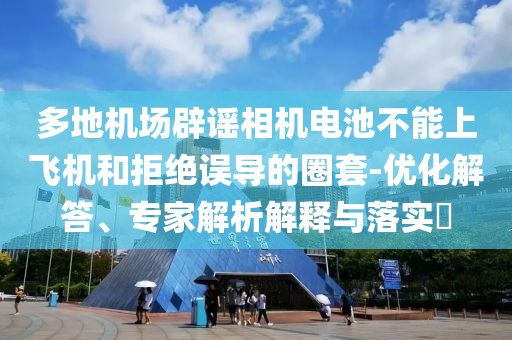多地機(jī)場(chǎng)辟謠相機(jī)電池不能上飛機(jī)和拒絕誤導(dǎo)的圈套-優(yōu)化解答、專家解析解釋與落實(shí)?