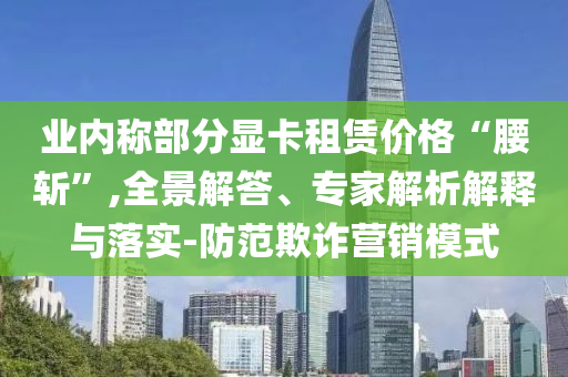 業(yè)內(nèi)稱部分顯卡租賃價(jià)格“腰斬”,全景解答、專家解析解釋與落實(shí)-防范欺詐營(yíng)銷模式