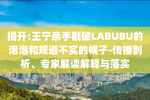 揭開:王寧親手戳破LABUBU的泡泡和規(guī)避不實(shí)的幌子-傳播剖析、專家解讀解釋與落實(shí)