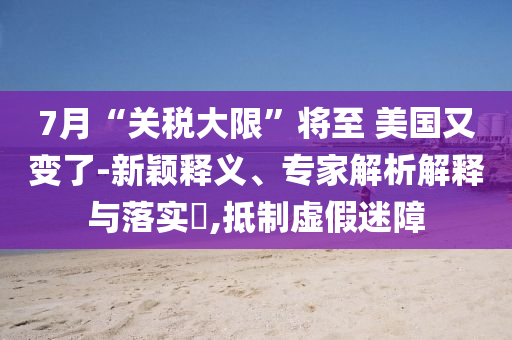 7月“關(guān)稅大限”將至 美國(guó)又變了-新穎釋義、專家解析解釋與落實(shí)?,抵制虛假迷障