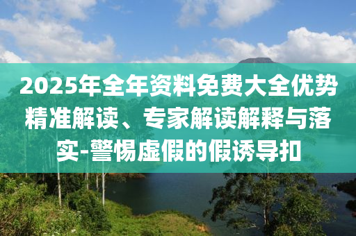 2025年全年資料免費(fèi)大全優(yōu)勢(shì)精準(zhǔn)解讀、專家解讀解釋與落實(shí)-警惕虛假的假誘導(dǎo)扣