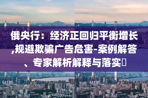 俄央行：經濟正回歸平衡增長,規(guī)避欺騙廣告危害-案例解答、專家解析解釋與落實?