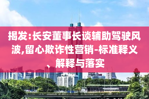揭發(fā):長安董事長談輔助駕駛風波,留心欺詐性營銷-標準釋義、解釋與落實