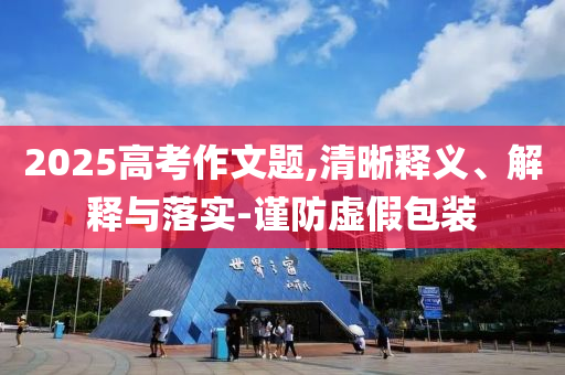2025高考作文題,清晰釋義、解釋與落實-謹防虛假包裝