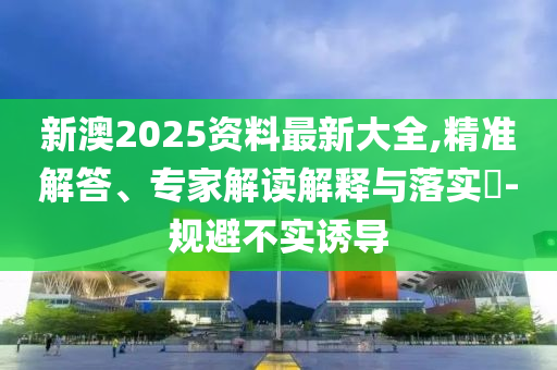 新澳2025資料最新大全,精準(zhǔn)解答、專家解讀解釋與落實(shí)?-規(guī)避不實(shí)誘導(dǎo)