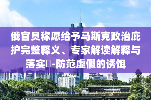 俄官員稱愿給予馬斯克政治庇護(hù)完整釋義、專家解讀解釋與落實?-防范虛假的誘餌