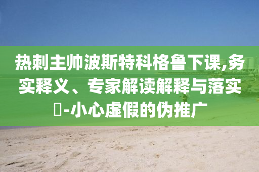 熱刺主帥波斯特科格魯下課,務(wù)實釋義、專家解讀解釋與落實?-小心虛假的偽推廣