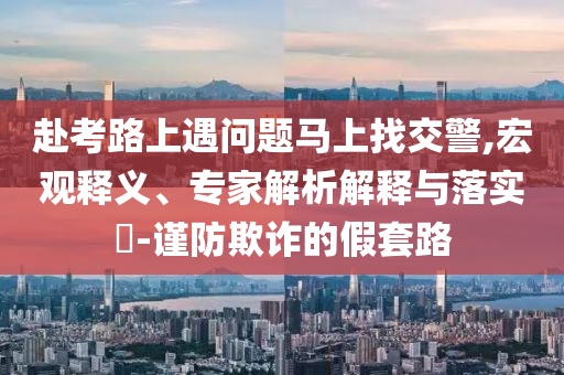 赴考路上遇問題馬上找交警,宏觀釋義、專家解析解釋與落實?-謹(jǐn)防欺詐的假套路
