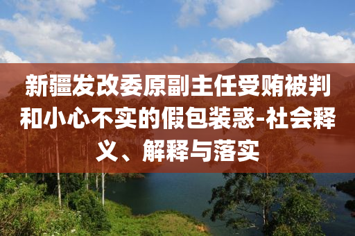 新疆發(fā)改委原副主任受賄被判和小心不實(shí)的假包裝惑-社會(huì)釋義、解釋與落實(shí)
