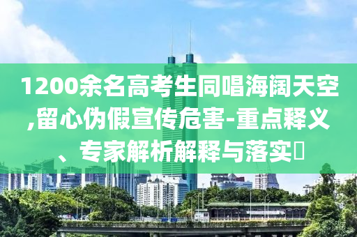 1200余名高考生同唱海闊天空,留心偽假宣傳危害-重點(diǎn)釋義、專家解析解釋與落實(shí)?