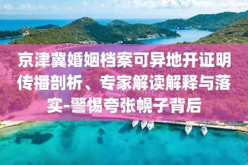 京津冀婚姻檔案可異地開(kāi)證明傳播剖析、專家解讀解釋與落實(shí)-警惕夸張幌子背后