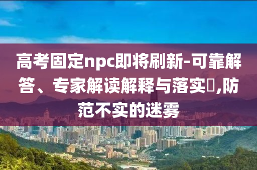 高考固定npc即將刷新-可靠解答、專家解讀解釋與落實?,防范不實的迷霧