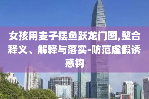 女孩用麥子擺魚躍龍門圖,整合釋義、解釋與落實-防范虛假誘惑鉤