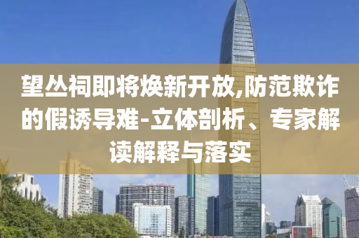 望叢祠即將煥新開放,防范欺詐的假誘導難-立體剖析、專家解讀解釋與落實