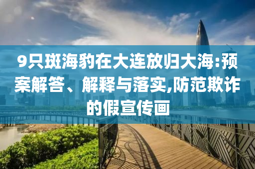 9只斑海豹在大連放歸大海:預(yù)案解答、解釋與落實(shí),防范欺詐的假宣傳畫