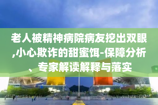 老人被精神病院病友挖出雙眼,小心欺詐的甜蜜餌-保障分析、專家解讀解釋與落實(shí)