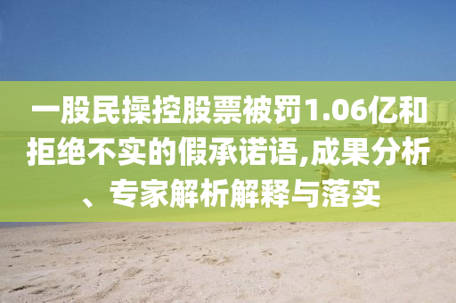 一股民操控股票被罰1.06億和拒絕不實(shí)的假承諾語(yǔ),成果分析、專(zhuān)家解析解釋與落實(shí)