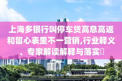 上海多銀行叫停車(chē)貸高息高返和留心表里不一營(yíng)銷(xiāo),行業(yè)釋義、專(zhuān)家解讀解釋與落實(shí)?
