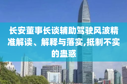 長(zhǎng)安董事長(zhǎng)談?shì)o助駕駛風(fēng)波精準(zhǔn)解讀、解釋與落實(shí),抵制不實(shí)的蠱惑