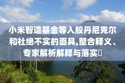 小米智造基金等入股丹尼克爾和杜絕不實(shí)的面具,整合釋義、專家解析解釋與落實(shí)?