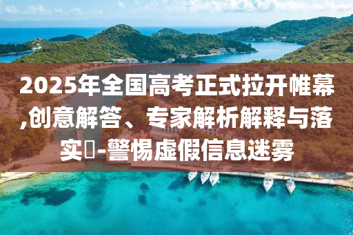 2025年全國(guó)高考正式拉開(kāi)帷幕,創(chuàng)意解答、專家解析解釋與落實(shí)?-警惕虛假信息迷霧