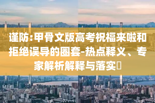 謹防:甲骨文版高考祝福來啦和拒絕誤導(dǎo)的圈套-熱點釋義、專家解析解釋與落實?