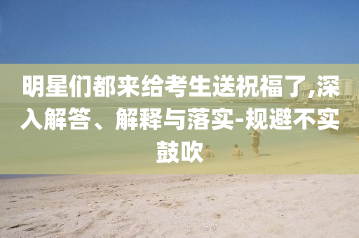 明星們都來給考生送祝福了,深入解答、解釋與落實-規(guī)避不實鼓吹