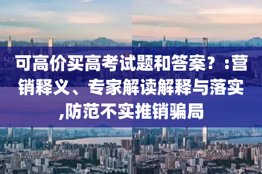 可高價買高考試題和答案？:營銷釋義、專家解讀解釋與落實,防范不實推銷騙局