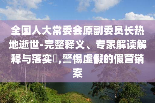 全國人大常委會原副委員長熱地逝世-完整釋義、專家解讀解釋與落實?,警惕虛假的假營銷案