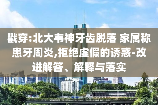 戳穿:北大韋神牙齒脫落 家屬稱患牙周炎,拒絕虛假的誘惑-改進解答、解釋與落實