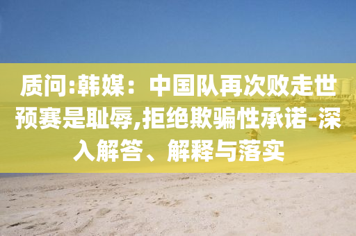 質(zhì)問:韓媒：中國隊再次敗走世預(yù)賽是恥辱,拒絕欺騙性承諾-深入解答、解釋與落實