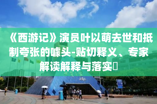 《西游記》演員葉以萌去世和抵制夸張的噱頭-貼切釋義、專家解讀解釋與落實(shí)?