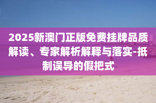 2025新澳門正版免費掛牌品質(zhì)解讀、專家解析解釋與落實-抵制誤導的假把式