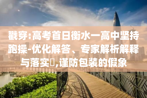 戳穿:高考首日衡水一高中堅(jiān)持跑操-優(yōu)化解答、專家解析解釋與落實(shí)?,謹(jǐn)防包裝的假象