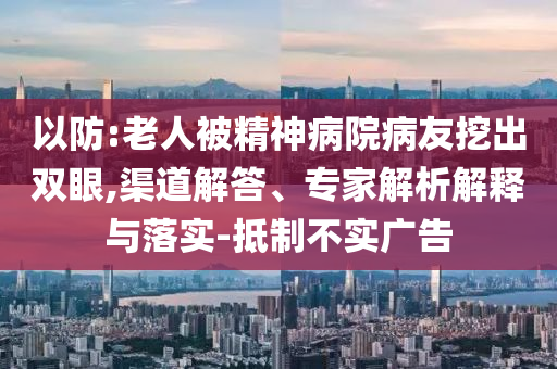 以防:老人被精神病院病友挖出雙眼,渠道解答、專家解析解釋與落實(shí)-抵制不實(shí)廣告