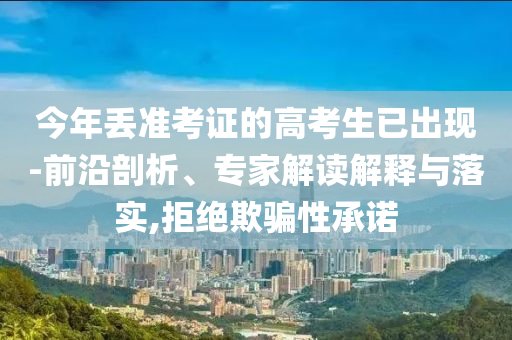 今年丟準(zhǔn)考證的高考生已出現(xiàn)-前沿剖析、專家解讀解釋與落實(shí),拒絕欺騙性承諾