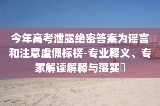 今年高考泄露絕密答案為謠言和注意虛假標(biāo)榜-專業(yè)釋義、專家解讀解釋與落實?