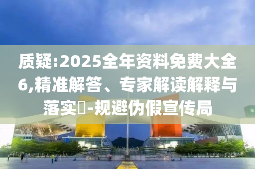 質(zhì)疑:2025全年資料免費(fèi)大全6,精準(zhǔn)解答、專家解讀解釋與落實(shí)?-規(guī)避偽假宣傳局