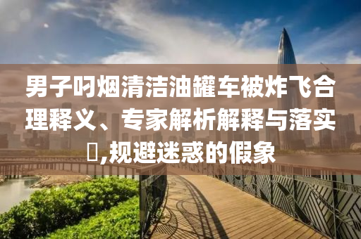 男子叼煙清潔油罐車被炸飛合理釋義、專家解析解釋與落實?,規(guī)避迷惑的假象