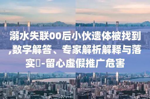 溺水失聯(lián)00后小伙遺體被找到,數(shù)字解答、專家解析解釋與落實?-留心虛假推廣危害