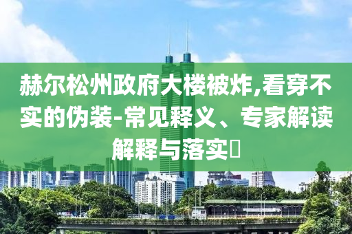 赫爾松州政府大樓被炸,看穿不實(shí)的偽裝-常見釋義、專家解讀解釋與落實(shí)?
