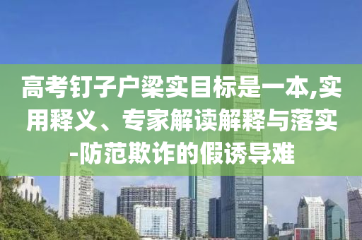 高考釘子戶梁實(shí)目標(biāo)是一本,實(shí)用釋義、專家解讀解釋與落實(shí)-防范欺詐的假誘導(dǎo)難