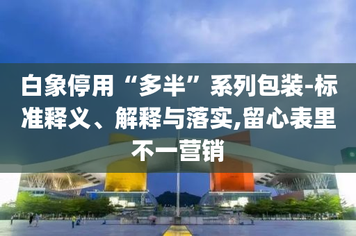 白象停用“多半”系列包裝-標(biāo)準(zhǔn)釋義、解釋與落實(shí),留心表里不一營(yíng)銷