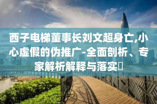 西子電梯董事長(zhǎng)劉文超身亡,小心虛假的偽推廣-全面剖析、專家解析解釋與落實(shí)?