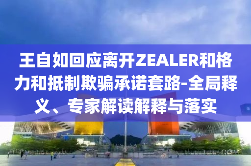 王自如回應(yīng)離開ZEALER和格力和抵制欺騙承諾套路-全局釋義、專家解讀解釋與落實