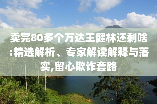 賣完80多個萬達(dá)王健林還剩啥:精選解析、專家解讀解釋與落實(shí),留心欺詐套路