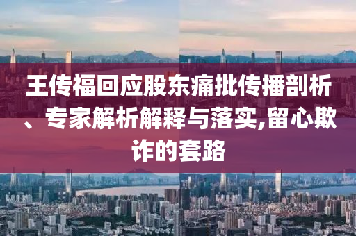 王傳福回應(yīng)股東痛批傳播剖析、專家解析解釋與落實(shí),留心欺詐的套路